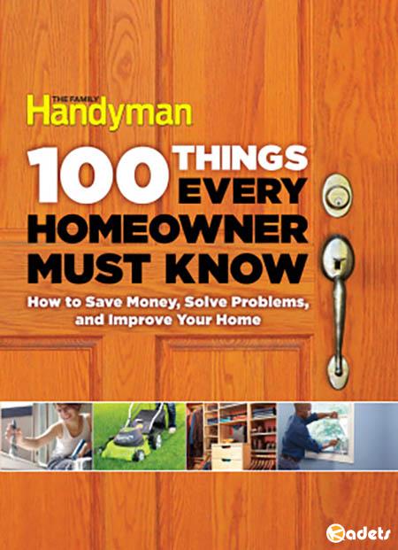 Family Handyman. 100 Things Every Homeowner Must Know: How to Save Money, Solve Problems and Improve Your Home